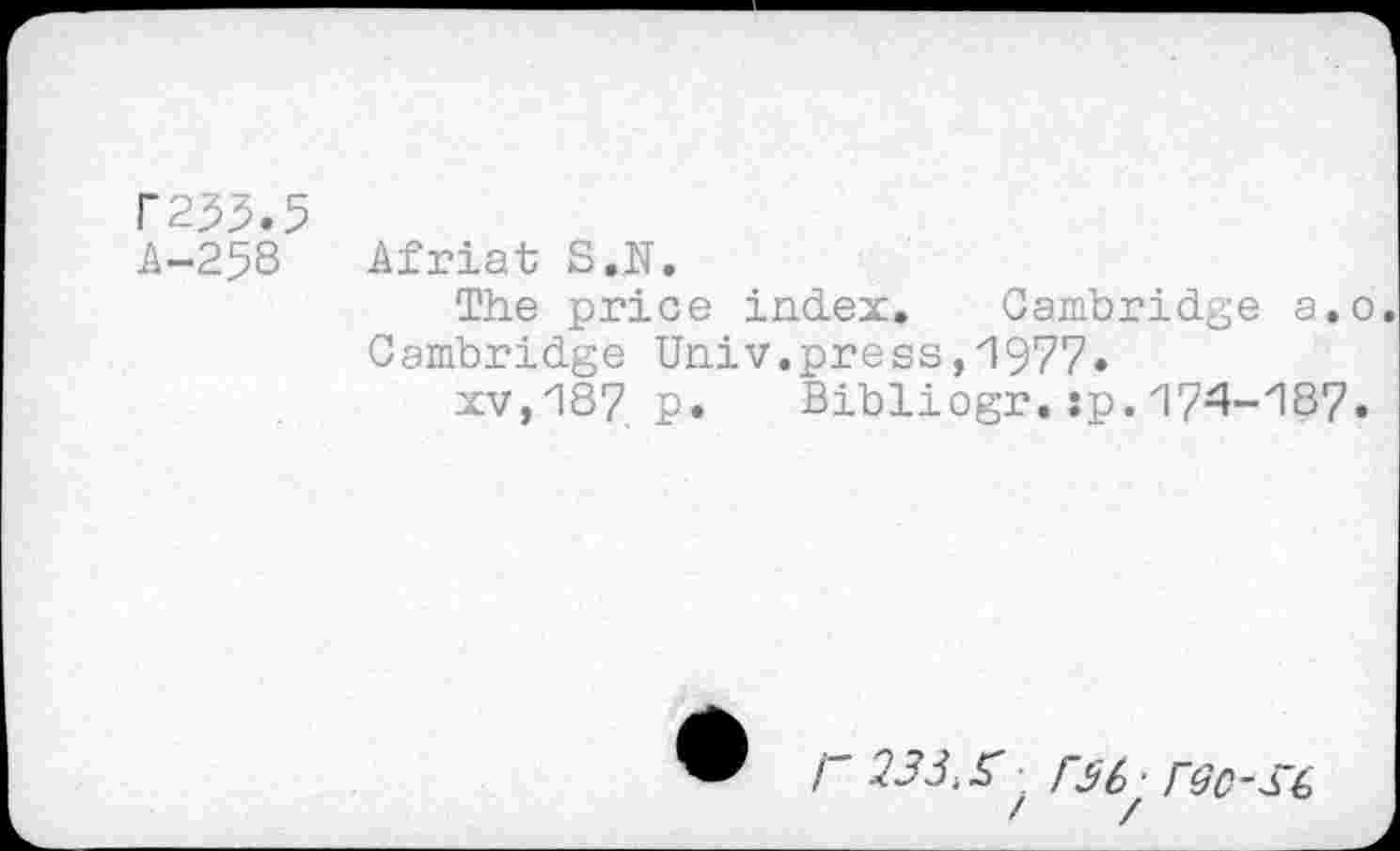 ﻿P233.5
A-258 Afriat S.N.
The price index. Cambridge a.o. Cambridge Univ.press,'1977*
xv,18? p. Bibliogr.:p.174-187.
/ 233.X F3&■ rec-S’t